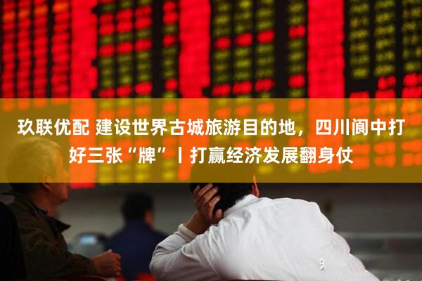 玖联优配 建设世界古城旅游目的地，四川阆中打好三张“牌”丨打赢经济发展翻身仗