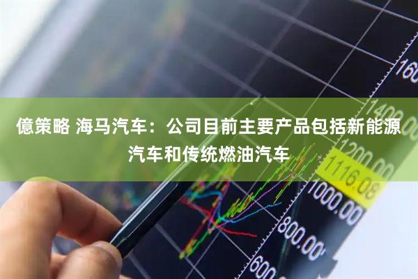 億策略 海马汽车：公司目前主要产品包括新能源汽车和传统燃油汽车