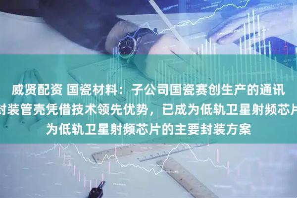 威贤配资 国瓷材料：子公司国瓷赛创生产的通讯射频微系统芯片封装管壳凭借技术领先优势，已成为低轨卫星射频芯片的主要封装方案