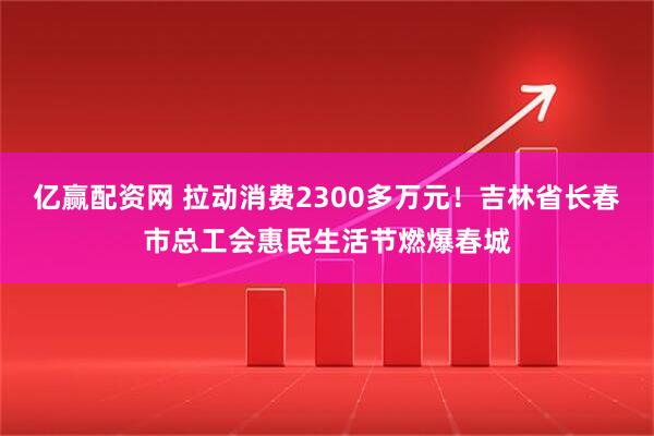 亿赢配资网 拉动消费2300多万元！吉林省长春市总工会惠民生活节燃爆春城