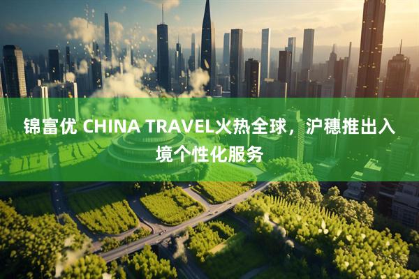 锦富优 CHINA TRAVEL火热全球，沪穗推出入境个性化服务