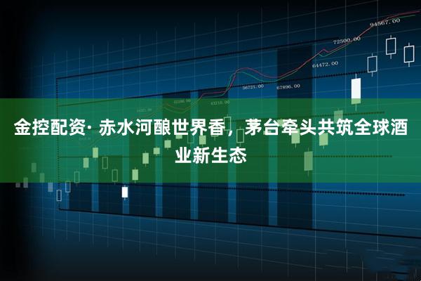 金控配资· 赤水河酿世界香，茅台牵头共筑全球酒业新生态