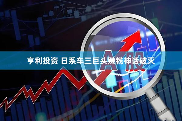 亨利投资 日系车三巨头赚钱神话破灭
