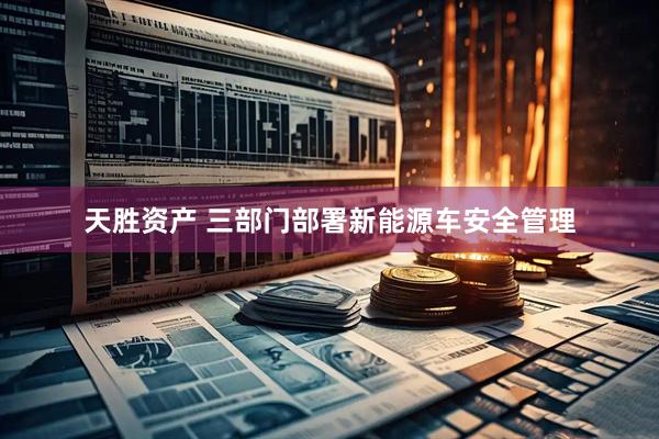 天胜资产 三部门部署新能源车安全管理