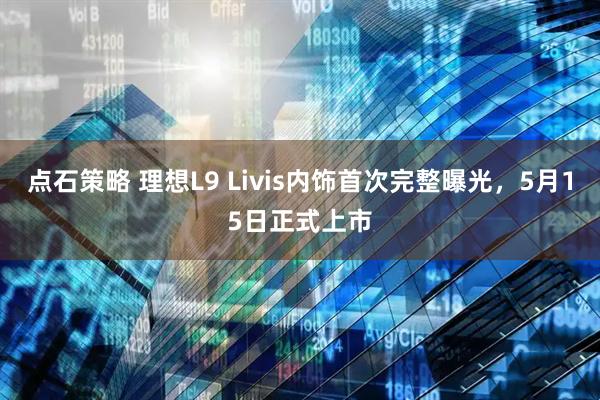 点石策略 理想L9 Livis内饰首次完整曝光，5月15日正式上市