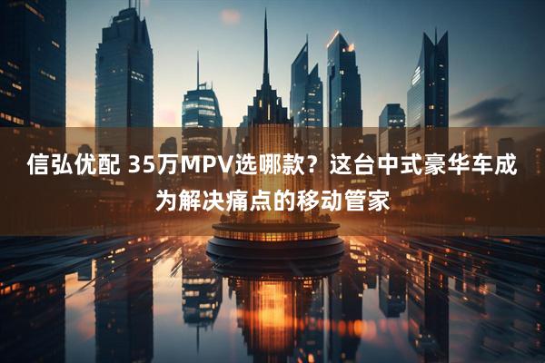 信弘优配 35万MPV选哪款?这台中式豪华车成为解决痛点的移动管家